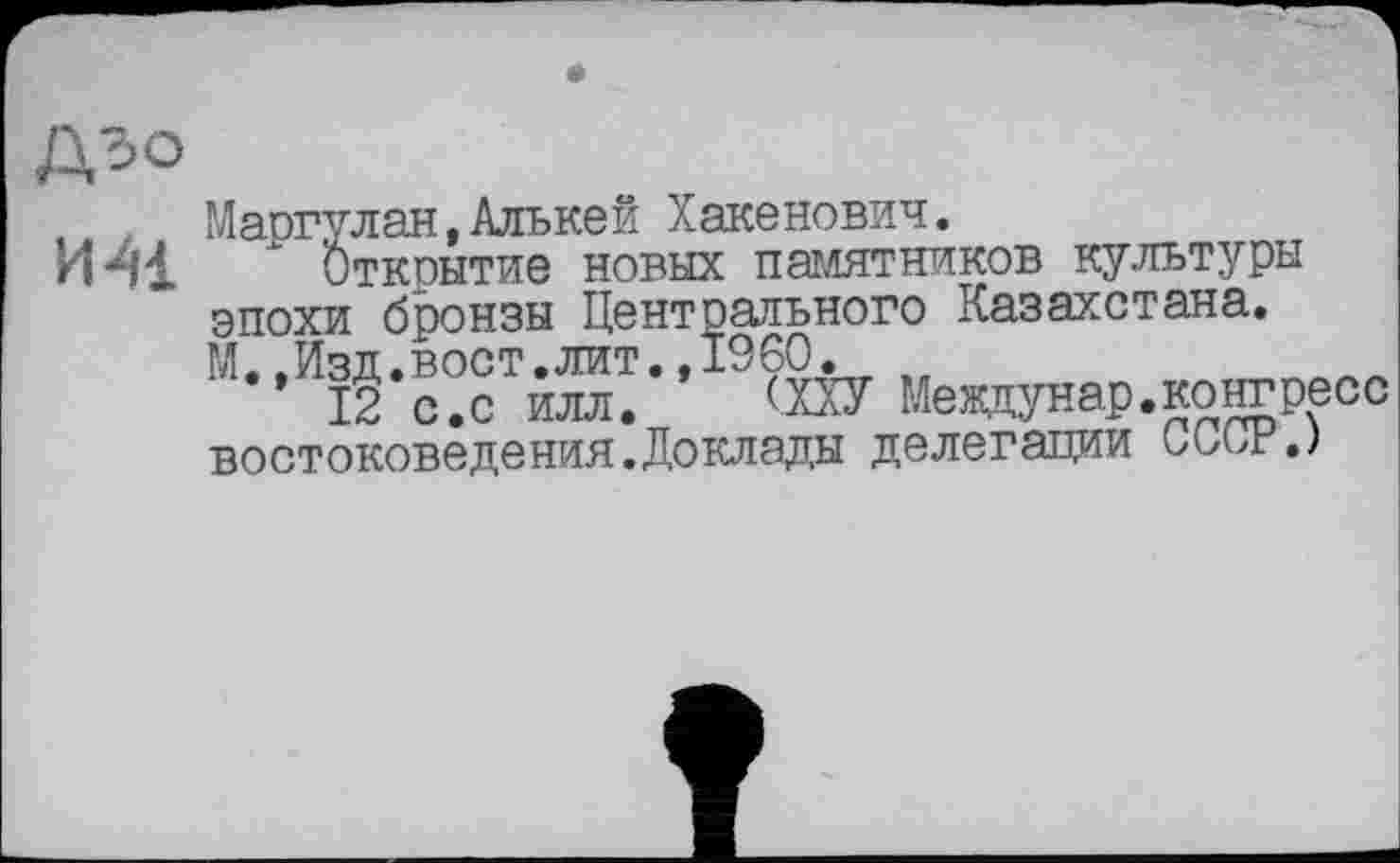 ﻿№
Маргулан,Алькей Хакенович.
ИМ " Открытие новых памятников культуры эпохи бронзы Центрального Казахстана. М.,Изд.вост.лит.»I960.
12 с.с илл. (ХХУ Мевдунар.конгресс востоковедения.Доклады делегации СССР.)